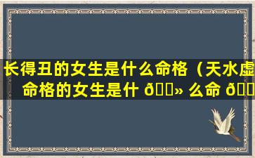 长得丑的女生是什么命格（天水虚命格的女生是什 🌻 么命 🐺 ）